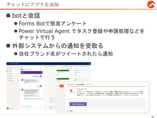 チャットにアプリを追加
 botと会話
 Forms Botで簡易アンケート
 Power Virtual Agent でタスク登録や申請処理などを
チャットで行う
 外部システムからの通知を受取る
 自社ブランド名がツイートされたら通知
32
 