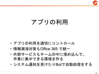 アプリの利用
• アプリの利用を適切にコントロール
• 情報漏洩対策もOffice 365 で統一
• 外部サービスもチームの中に埋め込んで、
作業に集中できる環境を作る
• システム通知を受けたりBotで自動処理をする
34
 