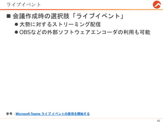 ライブイベント
 会議作成時の選択肢「ライブイベント」
 大勢に対するストリーミング配信
 OBSなどの外部ソフトウェアエンコーダの利用も可能
42
参考：Microsoft Teams ライブ イベントの使用を開始する
 