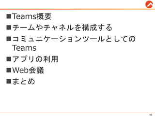 Teams概要
チームやチャネルを構成する
コミュニケーションツールとしての
Teams
アプリの利用
Web会議
まとめ
46
 