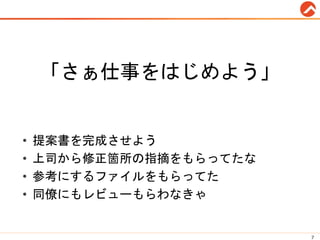 「さぁ仕事をはじめよう」
• 提案書を完成させよう
• 上司から修正箇所の指摘をもらってたな
• 参考にするファイルをもらってた
• 同僚にもレビューもらわなきゃ
7
 