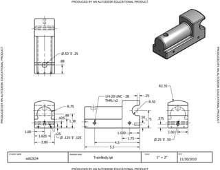 PRODUCED BY AN AUTODESK EDUCATIONAL PRODUCT




                                                                                                                                                                                          PRODUCED BY AN AUTODESK EDUCATIONAL PRODUCT
PRODUCED BY AN AUTODESK EDUCATIONAL PRODUCT




                                                                                       .50      .25

                                                                                   .88




                                                                                                                                                            R2.35


                                                                                                                   1/4-20 UNC - 2B            .25
                                                                                                                   THRU x2                          R.50
                                                                                         R.75

                                                                                      .88
                                                                                  .625                                                      .50            .375
                                                                                                                                                  1.75
                                                                                             1.38


                                                             1.00                                                            1.000                                   1.00
                                                                                .125
                                                                        1.625          .125       .125                               1.75                  .25    .50
                                                                         2.00                                               4.5
                                                                                                                      5.5

                                              STUDENT NAME                                   DRAWING NAME                                     SCALE                         DATE


                                                             witt2634                                       TrainBody.ipt                                  1" = 2"
                                                                                                                                                                             11/30/2010

                                                                                               PRODUCED BY AN AUTODESK EDUCATIONAL PRODUCT
 