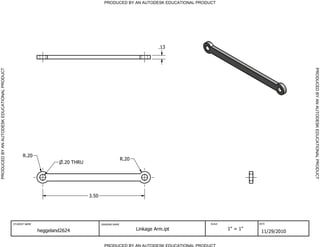 PRODUCED BY AN AUTODESK EDUCATIONAL PRODUCT




                                                                                                                         .13




                                                                                                                                                                    PRODUCED BY AN AUTODESK EDUCATIONAL PRODUCT
PRODUCED BY AN AUTODESK EDUCATIONAL PRODUCT




                                                    R.20
                                                                                                        R.20
                                                                       .20 THRU




                                                                                  3.50




                                              STUDENT NAME                               DRAWING NAME                               SCALE             DATE


                                                             heggeland2624                                     Linkage Arm.ipt              1" = 1"
                                                                                                                                                       11/29/2010

                                                                                           PRODUCED BY AN AUTODESK EDUCATIONAL PRODUCT
 