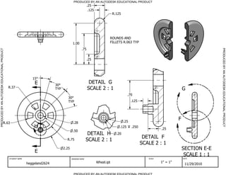 PRODUCED BY AN AUTODESK EDUCATIONAL PRODUCT
                                                                                                         .25
                                                                                                          .125
                                                                                                                             R.125




                                                                                                                         ROUNDS AND
                                                                                           1.00                          FILLETS R.063 TYP

                                                                                                   .75




                                                                                                                                                                                          PRODUCED BY AN AUTODESK EDUCATIONAL PRODUCT
PRODUCED BY AN AUTODESK EDUCATIONAL PRODUCT




                                                                                                         .25




                                                                15
                                                                 E           30
                                                                                                          DETAIL G
                                              R.37                                                       SCALE 2 : 1
                                                                             TYP                                                                                           G
                                                                                                                                        .70
                                                                                      30
                                                                                      TYP                                                  .125




                                                                                                                                     .25
                                                                                                                                                                       F
                                    R.63                                                   .28
                                                                 H                                                               .125      .250
                                                                                                                                                             .25
                                                                                           .50
                                                                                                          DETAIL H             .20
                                                                                                                                                   DETAIL F
                                                                                     R.75                SCALE 2 : 1
                                                                                                                                                  SCALE 2 : 1
                                                                                   2.25                                                                                    SECTION E-E
                                                                 E
                                                                                                                                                                            SCALE 1 : 1
                                              STUDENT NAME                                DRAWING NAME                                               SCALE                 DATE


                                                             heggeland2624                                       Wheel.ipt                                   1" = 1"
                                                                                                                                                                            11/29/2010

                                                                                            PRODUCED BY AN AUTODESK EDUCATIONAL PRODUCT
 