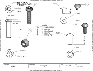 PRODUCED BY AN AUTODESK EDUCATIONAL PRODUCT
                                                                        HEX. SOCK. HD,
                                                                        5/32 ACROSS FLATS                                         R.30
                                                                                                         1                                                                                 4
                                                                        .111 DEEP

                                                                           .25

                                                                            .42                                                                               .25
                                                                                                                                                                           .40
                                                        SR. 0.236




                                                                                                                                                                                               PRODUCED BY AN AUTODESK EDUCATIONAL PRODUCT
PRODUCED BY AN AUTODESK EDUCATIONAL PRODUCT




                                                                                                                                                                         .125

                                                               .031 .125                                                                                            3
                                                                                                                   Parts List
                                                                                                         ITEM     QTY   PART NUMBER
                                                                           1.00                            1       4    Axle Peg
                                                                                           2               2       1    Hitch Magnet
                                                                                                           3       4    HitchPeg         R.208
                                                                                                           4       1    Linkage Peg


                                                                                                                                                                                     .50




                                                                                                                                                                         .40

                                                                                   .45
                                                                                                                                                                               .25


                                                                             .25    .25




                                              STUDENT NAME                                DRAWING NAME                                           SCALE              DATE


                                                             witt2634                                           HitchPeg.ipt                             2" = 1"
                                                                                                                                                                        12/2/2010

                                                                                            PRODUCED BY AN AUTODESK EDUCATIONAL PRODUCT
 