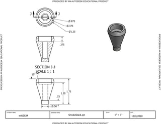 PRODUCED BY AN AUTODESK EDUCATIONAL PRODUCT




                                                                        J                         J
                                                                                                                  .875
                                                                                                                .375

                                                                                                                  1.25




                                                                                                                                                                   PRODUCED BY AN AUTODESK EDUCATIONAL PRODUCT
PRODUCED BY AN AUTODESK EDUCATIONAL PRODUCT




                                                                                                      .375




                                                                                 SECTION J-J
                                                                                 SCALE 1 : 1
                                                                            15




                                                                                                               1.75
                                                                                                        1.50
                                                                                                .25



                                                                                            .50

                                              STUDENT NAME                               DRAWING NAME                               SCALE             DATE


                                                             witt2634                                           SmokeStack.ipt              1" = 1"
                                                                                                                                                       12/7/2010

                                                                                           PRODUCED BY AN AUTODESK EDUCATIONAL PRODUCT
 