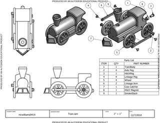 PRODUCED BY AN AUTODESK EDUCATIONAL PRODUCT
                                                                                                                                             1
                                                                                                                     6      9                             8
                                                                                                           4                                                       3




                                                                                                                                                                       PRODUCED BY AN AUTODESK EDUCATIONAL PRODUCT
PRODUCED BY AN AUTODESK EDUCATIONAL PRODUCT




                                                                                                               7




                                                                                                                                                                   2
                                                                                                                                   5


                                                                                                                                           Parts List
                                                                                                                     ITEM        QTY                 PART NUMBER
                                                                                                                       1          1        TrainBody
                                                                                                                       2          4        Axle Peg
                                                                                                                       3          1        HitchPeg
                                                                                                                       4          4        Linkage Peg
                                                                                                                       5          4        Wheel
                                                                                                                       6          2        Linkage Arm
                                                                                                                       7          1        Cow Catcher
                                                                                                                       8          1        Hitch Magnet
                                                                                                                       9          1        SmokeStack




                                              STUDENT NAME                    DRAWING NAME                               SCALE                   DATE


                                                             mcwilliams9419                  Train.iam                           1" = 1"
                                                                                                                                                  12/7/2010

                                                                                PRODUCED BY AN AUTODESK EDUCATIONAL PRODUCT
 