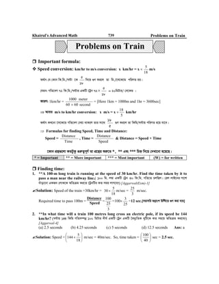 Khairul’s Advanced Math 739 Problems on Train
 Important formula:
 Speed conversion: km/hr to m/s conversion: x km/hr = x  m/s
A_©vr †h †Kvb wK.wg./N›Uv ‡K w`‡q ¸Y Ki‡j Zv wg./‡m‡K‡Û cwiYZ nq|
†hgb: MwZ‡eM 72 wK.wg./N›Uvi GKwU ‡Uªb 72 = 20wgUvi/ †m‡KÛ |
KviY: 1km/hr = = [Here 1km = 1000m and 1hr = 3600sec]
 Avevi m/s to km/hr conversion: x m/s = x  km/hr
A_©vr KL‡bv ‡m‡K‡Û MwZ‡eM †`qv _vK‡j Zvi mv‡_ ¸Y Ki‡j Zv wKwg/N›Uvq cwiYZ n‡q hv‡e|
 Formulas for finding Speed, Time and Distance:
Speed = , Time = & Distance = Speed × Time
‡Kvb cÖkœ¸‡jv KZUzKz ¸iæZ¡c~Y© Zv cÖ‡kœi ïiæ‡Z *, ** Ges *** wPý w`‡q †`Lv‡bv n‡q‡Q|
* = Important ** = More important *** = Most important (W) = for written
 Finding time:
1. **A 100-m long train is running at the speed of 30 km/hr. Find the time taken by it to
pass a man near the railway line.( 100 wg. j¤^v GKwU †Uªb 30 wK.wg. MwZ‡Z PjwQj| †ij jvB‡bi cv‡k
`uvov‡bv GKRb †jvK‡K AwZµg Ki‡Z ‡UªbwUi KZ mgq jvM‡e?) [Aggarwal(Exm)-1]
Solution: Speed of the train =30km/hr =
18
5
30  m/sec =
3
25
m/sec.
Required time to pass 100m =
Distance
Speed
=
3
25
100
=100
25
3
=12 sec.[mivmwi fMœvsk Dwë‡q ¸Y Kiv hvq]
2. **In what time will a train 100 metres long cross an electric pole, if its speed be 144
km/hr? (N›Uvq 144 wKwg MwZm¤úbœ 100 wgUvi `xN© GKwU †Uªb GKwU ˆe`y¨wZK LywU‡K KZ mg‡q AwZµg Ki‡e?)
[Aggarwal-4]
(a) 2.5 seconds (b) 4.25 seconds (c) 5 seconds (d) 12.5 seconds Ans: a
Solution: Speed = 






18
5
144 m/sec = 40m/sec. So, time taken = 





40
100
sec = 2.5 sec.
18
5
18
5
18
5
second6060
meter1000

5
18
5
18
Time
Distance
Speed
Distance
Problems on Train
 
