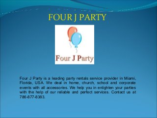 FOUR J PARTY
Four J Party is a leading party rentals service provider in Miami,
Florida, USA. We deal in home, church, school and corporate
events with all accessories. We help you in enlighten your parties
with the help of our reliable and perfect services. Contact us at
786-877-8383.
 
