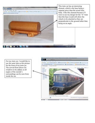 This train car has an interesting
                                    element, which is the base being a
                                    separate piece than the actual train
                                    body. I like this element because if I
                                    were to use my design for the “A” train
                                    then this base would still allow the
                                    wheels to be attached so they are
                                    perpendicular to the ground rather than
                                    being on an angle.




For my train car, I would like to
use the same idea as this picture
for the front of my train car.
The curved front allows for
windows to be added, so all
angles of the outside’s
surroundings can be seen from
inside the car.
 