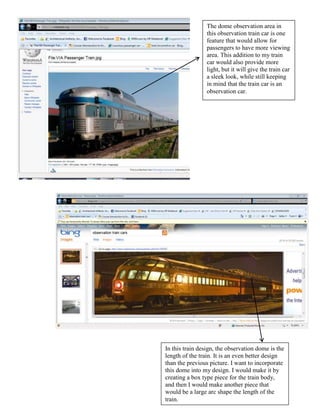 The dome observation area in
                 this observation train car is one
                 feature that would allow for
                 passengers to have more viewing
                 area. This addition to my train
                 car would also provide more
                 light, but it will give the train car
                 a sleek look, while still keeping
                 in mind that the train car is an
                 observation car.




In this train design, the observation dome is the
length of the train. It is an even better design
than the previous picture. I want to incorporate
this dome into my design. I would make it by
creating a box type piece for the train body,
and then I would make another piece that
would be a large arc shape the length of the
train.
 
