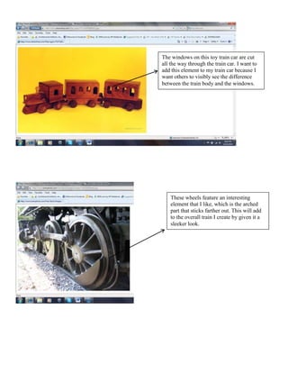 The windows on this toy train car are cut
all the way through the train car. I want to
add this element to my train car because I
want others to visibly see the difference
between the train body and the windows.




    These wheels feature an interesting
    element that I like, which is the arched
    part that sticks farther out. This will add
    to the overall train I create by given it a
    sleeker look.
 