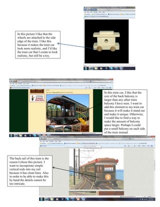 In this picture I like that the
      wheels are attached to the side
      edge of the train. I like this
      because it makes the train car
      look more realistic, and I’d like
      the train car that I create to look
      realistic, but still be a toy.




                                            In this train car, I like that the
                                            size of the back balcony is
                                            larger than any other train
                                            balcony I have seen. I want to
                                            add this element to my train car
                                            because it will make it stand out
                                            and make it unique. Otherwise,
                                            I would like to find a way to
                                            make the amount of balcony
                                            space larger. Perhaps I could
                                            put a small balcony on each side
                                            of the train instead.




The back rail of this train is the
reason I chose this picture. I
want to incorporate simple
vertical rods into my rail
because it has clean lines. Also
in order to be able to make this
by hand the details cannot be
too intricate.
 