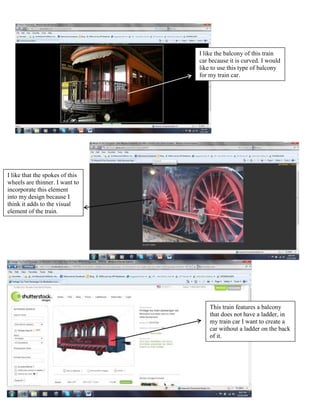 I like the balcony of this train
                                 car because it is curved. I would
                                 like to use this type of balcony
                                 for my train car.




I like that the spokes of this
wheels are thinner. I want to
incorporate this element
into my design because I
think it adds to the visual
element of the train.




                                     This train features a balcony
                                     that does not have a ladder, in
                                     my train car I want to create a
                                     car without a ladder on the back
                                     of it.
 