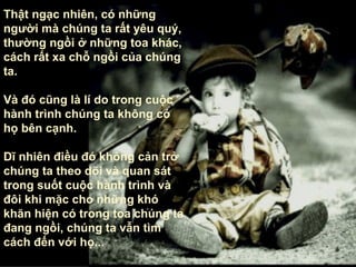 Thật ngạc nhiên, có những người mà chúng ta rất yêu quý, thường ngồi ở những toa khác, cách rất xa chỗ ngồi của chúng ta.  Và đó cũng là lí do trong cuộc hành trình chúng ta không có họ bên cạnh . Dĩ nhiên điều đó không cản trở chúng ta theo dõi và quan sát trong suốt cuộc hành trình và đôi khi mặc cho những khó khăn hiện có trong toa chúng ta đang ngồi, chúng ta vẫn tìm cách đến với họ ... 