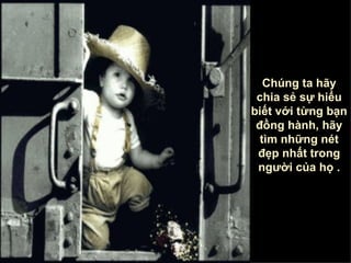 Chúng ta hãy chia sẻ sự hiểu biết với từng bạn đồng hành, hãy tìm những nét đẹp nhất trong người của họ  . 