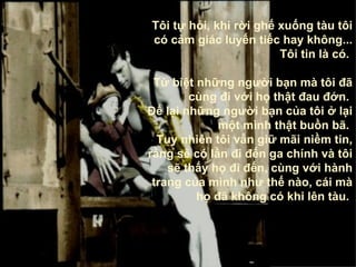 Tôi tự hỏi, khi rời ghế xuống tàu tôi có cảm giác luyến tiếc hay không ... Tôi tin là có .  Từ biệt những người bạn mà tôi đã cùng đi với họ thật đau đớn .   Để lại những người bạn của tôi ở lại một mình thật buồn bã .   Tuy nhiên tôi vẫn giữ mãi niềm tin ,  rằng sẽ có lần đi đến ga chính và tôi sẽ thấy   họ đi đến, cùng với hành trang của mình như thế nào, cái mà họ đã không có khi lên tàu .   