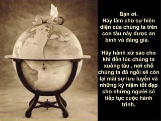 Bạn ơi . Hãy làm cho sự hiện diện của chúng ta trên con tàu này được an bình và đáng giá .  Hãy hành xử sao cho khi đến lúc chúng ta xuống tàu  ,  nơi chỗ chúng ta đã ngồi sẽ còn lại mãi sự lưu luyến và những kỷ niệm tốt đẹp cho những người sẽ tiếp tục cuộc hành trình . 