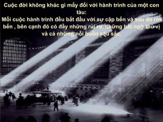 Cuộc đời không khác gì mấy đối với hành trình của một con tàu : Mỗi cuộc hành trình đều bắt đầu với sự cập bến   và sau đó rời bến  ,  bên cạnh đó có đầy những rủi ro ,  những bất ngờ thú vị   và cả những nỗi buồn sâu sắc. 