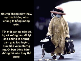 Nhưng không may thay, sự thật không như chúng ta hằng mong ước . Tới một sân ga nào đó, họ sẽ xuống tàu , để lại cho chúng ta những cảm giác lưu luyến, nuối tiếc và là những người bạn đồng hành không thể nào thay thế được. 