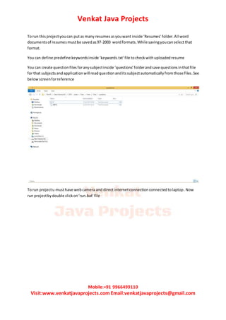Venkat Java Projects
Mobile:+91 9966499110
Visit:www.venkatjavaprojects.com Email:venkatjavaprojects@gmail.com
To run thisprojectyoucan putas many resumesasyouwant inside ‘Resumes’ folder.All word
documents of resumesmustbe savedas97-2003 wordformats.While savingyoucanselect that
format.
You can define predefine keywordsinside ‘keywords.txt’file tocheckwithuploadedresume
You can create questionfilesforanysubjectinside ‘questions’folderandsave questionsinthatfile
for that subjects andapplicationwill readquestionanditssubjectautomaticallyfromthose files.See
belowscreenforreference
To run projectu musthave webcamera and directinternetconnectionconnectedtolaptop.Now
run projectbydouble clickon‘run.bat’file
 