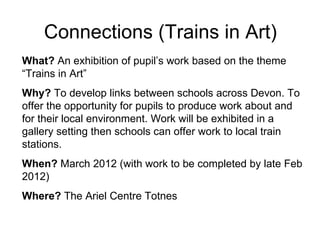 Connections (Trains in Art) What?  An exhibition of pupil’s work based on the theme “Trains in Art” Why?  To develop links between schools across Devon. To offer the opportunity for pupils to produce work about and for their local environment. Work will be exhibited in a gallery setting then schools can offer work to local train stations.  When?  March 2012 (with work to be completed by late Feb 2012) Where?  The Ariel Centre Totnes 