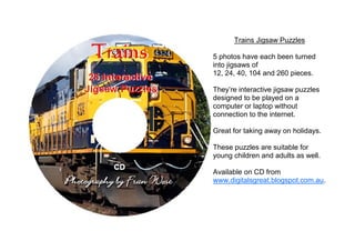 Trains Jigsaw Puzzles

5 photos have each been turned
into jigsaws of
12, 24, 40, 104 and 260 pieces.

They’re interactive jigsaw puzzles
designed to be played on a
computer or laptop without
connection to the internet.

Great for taking away on holidays.

These puzzles are suitable for
young children and adults as well.

Available on CD from
www.digitalsgreat.blogspot.com.au.
 