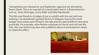 Trainspotting was released on 23rd September 1996 and was directed by
Danny Doyle.This is an example of a social realist drama. It featured actors
such as, Ewan McGregor, Jonny Miller and Kelly Macdonald.
This film was filmed on a budget of just £2.5millin with the cast and crew
working in an abandoned cigarette factory in Glasgow. Due to this small
budget most scenes were filmed in one take and any special effects were done
practically. For example, when Renton overdoses on heroin and sink into the
floor, the crew built a trap door with a platform above it and lowered it slowly
to create this effect.
 