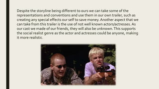 Despite the storyline being different to ours we can take some of the
representations and conventions and use them in our own trailer, such as
creating any special effects our self to save money. Another aspect that we
can take from this trailer is the use of not well known actors/actresses. As
our cast we made of our friends, they will also be unknown.This supports
the social realist genre as the actor and actresses could be anyone, making
it more realistic.
 