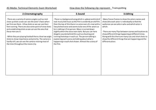 AS Media: Technical Elements Exam Worksheet How does the following clip represent: Trainspotting
2.Cinematography 3.Sound 3.Editing
-There are a varietyof camera anglessuchas mid-
close upshots sowe can see the actor’sfaceswhen
we firstsee them. A fewshotsso we can see their
feetrunning.There are alsosome pointof viewshots
and establishingshotsso we cansee the area that
these menare in.
-While theyare playingfootball there afewlowangle
shotsto showimportance andpriority.The camerais
hardlystill,we cansee the camera movingmostof
the time throughoutthe movie clip.
-There isa backgroundsongwhichis upbeatandkindof
rock music/oldmusicasthe filmisevidentlyanoldfilm.
Overthe top of thisthere isa voice overof a manwitha
lowpitchedvoice andseemstobe one of the actors as
he is talkinginfirstperson.Musicisturneddown
slightlywhenthe voice overstarts.Butyou can here
diegeticsoundsbehindthissuchasshoutingand
runningfootstepsineachcut. The persontalkingis
explainingeachscene andtalkingaboutwhatis
happeningineachshotshown.Almostlike astoryof
the film.
-Many freeze framestoshowthe actorsnamesand
showwhoeach actor is individuallysothatthe
audience cansee whoiswho andwhichactor is
which.
-There are many flipsbetweenscenesandlocationsto
showdifferentthingshappeningatdifferenttimes.
Alongwiththisthere are manycuts and shortshots to
showthe differentthingsthatare happeningandthe
differentactors.
 