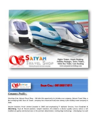 Sales Call : 08130311011
Company Profile :
Greetings from Satyam Travel Shop :- We take this opportunity to introduce our company, Satyam Travel Shop. a
fast emerging India Tours & Travels company has ensconced itself now among a few leading travel company in
India.
Satyam Solutions Privet Limited founded in 2009 and emphasizing IT Software Services, Free Classifieds &
Advertising, Tours & Travels solutions. Satyam Solutions (P) Limited is a diverse quality service, where a rich
tradition of quality oriented services is the common denominator. Cutting Edge technology – Developing it as well
 