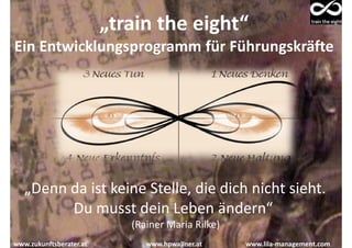 „train the eight“
Ein Entwicklungsprogramm für Führungskräfte




   „Denn da ist keine Stelle, die dich nicht sieht.
         Du musst dein Leben ändern“
                            (Rainer Maria Rilke)
www.zukunftsberater.at         www.hpwallner.at    www.lila-management.com
 