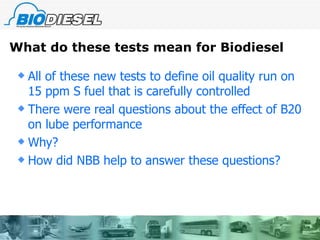 What do these tests mean for Biodiesel All of these new tests to define oil quality run on 15 ppm S fuel that is carefully controlled There were real questions about the effect of B20 on lube performance Why? How did NBB help to answer these questions?  