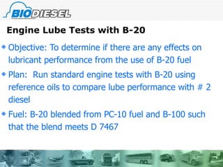 Engine Lube Tests with B-20 Objective: To determine if there are any effects on lubricant performance from the use of B-20 fuel Plan:  Run standard engine tests with B-20 using reference oils to compare lube performance with # 2 diesel Fuel: B-20 blended from PC-10 fuel and B-100 such that the blend meets D 7467  