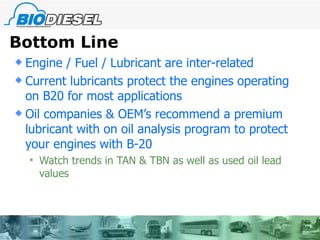 Bottom Line Engine / Fuel / Lubricant are inter-related Current lubricants protect the engines operating on B20 for most applications Oil companies & OEM’s recommend a premium lubricant with on oil analysis program to protect your engines with B-20 Watch trends in TAN & TBN as well as used oil lead values 