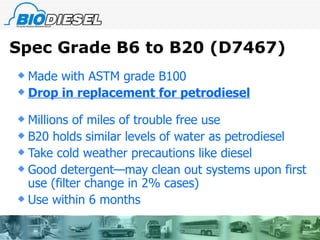 Spec Grade B6 to B20 (D7467) Made with ASTM grade B100 Drop in replacement for petrodiesel Millions of miles of trouble free use B20 holds similar levels of water as petrodiesel Take cold weather precautions like diesel Good detergent—may clean out systems upon first use (filter change in 2% cases) Use within 6 months 