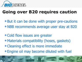 Going over B20 requires caution But it can be done with proper pre-cautions NBB recommends average user stay at B20 Cold flow issues are greater Materials compatibility (hoses, gaskets) Cleaning effect is more immediate Engine oil may become diluted with fuel 