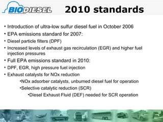 2010 standards Introduction of ultra-low sulfur diesel fuel in October 2006 EPA emissions standard for 2007: Diesel particle filters (DPF) Increased levels of exhaust gas recirculation (EGR) and higher fuel injection pressures Full EPA emissions standard in 2010: DPF, EGR, high pressure fuel injection Exhaust catalysts for NOx reduction NOx adsorber catalysts, unburned diesel fuel for operation Selective catalytic reduction (SCR) Diesel Exhaust Fluid (DEF) needed for SCR operation 