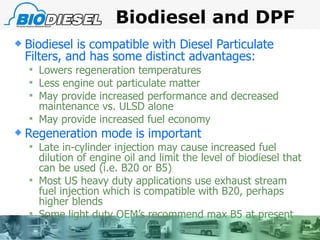 Biodiesel and DPF Biodiesel is compatible with Diesel Particulate Filters, and has some distinct advantages: Lowers regeneration temperatures Less engine out particulate matter May provide increased performance and decreased maintenance vs. ULSD alone May provide increased fuel economy Regeneration mode is important Late in-cylinder injection may cause increased fuel dilution of engine oil and limit the level of biodiesel that can be used (i.e. B20 or B5) Most US heavy duty applications use exhaust stream fuel injection which is compatible with B20, perhaps higher blends Some light duty OEM’s recommend max B5 at present 