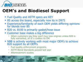 OEM’s and Biodiesel Support Fuel Quality and ASTM specs are KEY B5 across the board, especially now its in D975 Experience/familiarity of each OEM yields differing opinions for blends over B5 B20 vs. B100 is primarily gasket/hose issue Customer base makes a big difference When customers say they won’t buy new engines unless B20 is fully warranted, all of a sudden its OK! NBB is actively working with most major OEM’s to achieve B20 support by all OEM’s Fuel quality enforcement programs ASTM Blend Standards passed last year Aftertreatment studies 