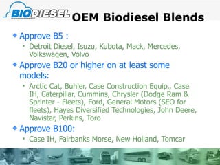 OEM Biodiesel Blends  Approve B5 : Detroit Diesel, Isuzu, Kubota, Mack, Mercedes, Volkswagen, Volvo  Approve B20 or higher on at least some models:   A rctic Cat, Buhler, Case Construction Equip., Case IH, Caterpillar, Cummins, Chrysler (Dodge Ram & Sprinter - Fleets), Ford, General Motors (SEO for fleets), Hayes Diversified Technologies, John Deere, Navistar, Perkins, Toro Approve B100: Case IH, Fairbanks Morse, New Holland, Tomcar 