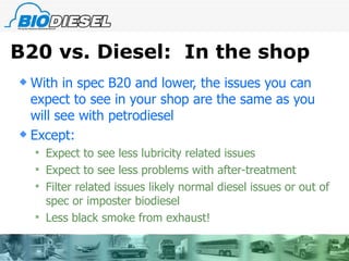 B20 vs. Diesel:  In the shop With in spec B20 and lower, the issues you can expect to see in your shop are the same as you will see with petrodiesel Except: Expect to see less lubricity related issues Expect to see less problems with after-treatment Filter related issues likely normal diesel issues or out of spec or imposter biodiesel Less black smoke from exhaust!  