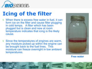 Icing of the filter   When there is excess free water in fuel, it can form ice on the filter and cause filter plugging in cold temps.  A filter which has been plugged but is clean and new at room temperature indicates that icing is the likely cause. Since the temperatures of engines are warm, any moisture picked up within the engine can be brought back to the fuel lines.  This moisture can freeze overnight in low ambient temperatures.  Free water 
