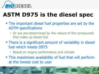 ASTM D975 is the diesel spec The important diesel fuel properties are set by the ASTM specifications Or are pre-determined by the nature of the compounds that make up diesel fuel There is a significant amount of variability in diesel fuel which meets D975 Based on engine performance and climate This maximizes availability of fuel that will perform at the lowest cost to user  
