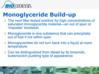 Monoglyceride Build-up The next filter tested positive for high concentrations of saturated monoglyceride material—an out of spec or ‘imposter’ biodiesel. Monoglyceride is one substance that can precipitate out of fuel if not within spec Monoglycerides do not turn back into a liquid at room temperature Can be distinguished from diesel by its brownish, butterscotch pudding type of appearance 