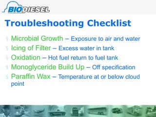 Troubleshooting Checklist Microbial Growth  –  Exposure to air and water Icing of Filter  –  Excess water in tank Oxidation  –  Hot fuel return to fuel tank Monoglyceride Build Up  –  Off specification Paraffin Wax  –  Temperature at or below cloud point 