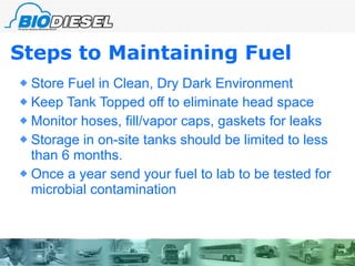 Steps to Maintaining Fuel Store Fuel in Clean, Dry Dark Environment Keep Tank Topped off to eliminate head space Monitor hoses, fill/vapor caps, gaskets for leaks Storage in on-site tanks should be limited to less than 6 months. Once a year send your fuel to lab to be tested for microbial contamination 
