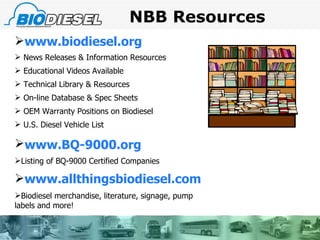 NBB Resources www.biodiesel.org News Releases & Information Resources Educational Videos Available Technical Library & Resources On-line Database & Spec Sheets OEM Warranty Positions on Biodiesel U.S. Diesel Vehicle List www.BQ-9000.org   Listing of BQ-9000 Certified Companies www.allthingsbiodiesel.com Biodiesel merchandise, literature, signage, pump labels and more! 