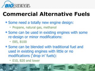 Commercial Alternative Fuels Some need a totally new engine design: Propane, natural gas, methanol Some can be used in existing engines with some re-design or minor modifications: E85, B100 Some can be blended with traditional fuel and used in existing engines with little or no modifications (‘drop in’ fuels): E10, B20 and lower 