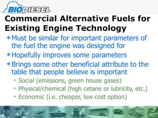 Commercial Alternative Fuels for Existing Engine Technology Must be similar for important parameters of the fuel the engine was designed for Hopefully improves some parameters Brings some other beneficial attribute to the table that people believe is important Social (emissions, green house gases) Physical/chemical (high cetane or lubricity, etc.) Economic (i.e. cheaper, low cost option)  